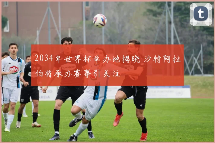 2034年世界杯举办地揭晓 沙特阿拉伯将承办赛事引关注