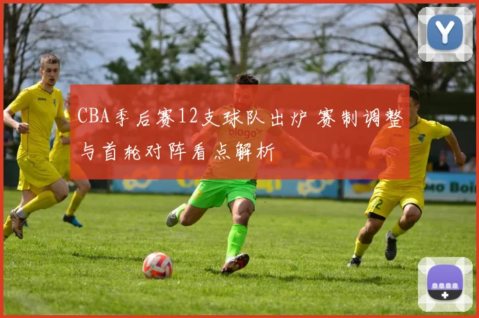 CBA季后赛12支球队出炉 赛制调整与首轮对阵看点解析