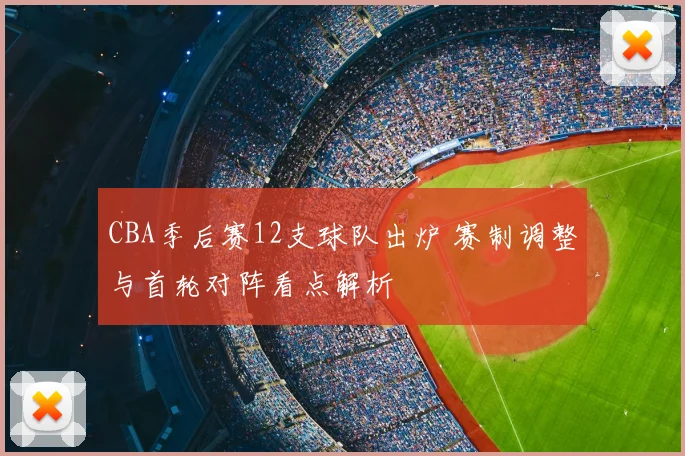 CBA季后赛12支球队出炉 赛制调整与首轮对阵看点解析