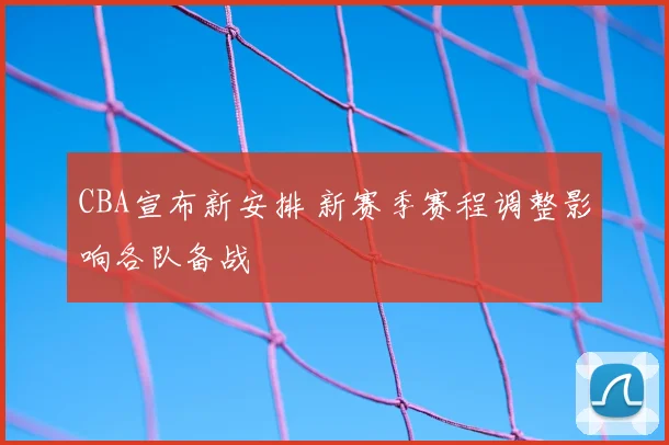 CBA宣布新安排 新赛季赛程调整影响各队备战