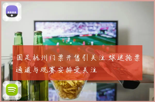 国足杭州门票开售引关注 球迷抢票通道与观赛安排受关注