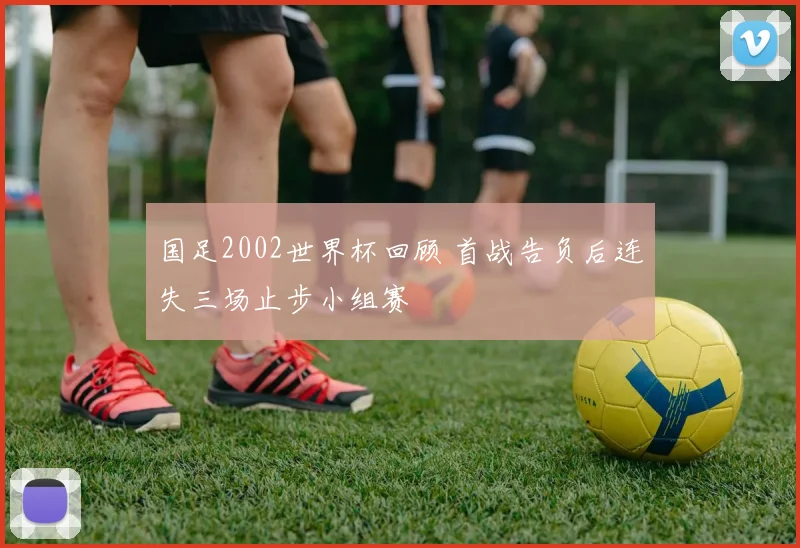 国足2002世界杯回顾 首战告负后连失三场止步小组赛