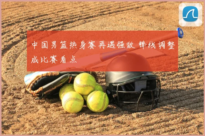 中国男篮热身赛再遇强敌 锋线调整成比赛看点