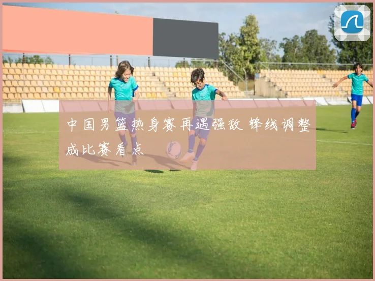 中国男篮热身赛再遇强敌 锋线调整成比赛看点