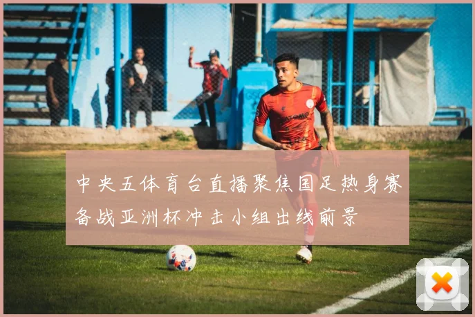 中央五体育台直播聚焦国足热身赛备战亚洲杯冲击小组出线前景