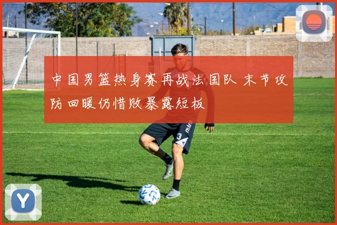 中国男篮热身赛再战法国队 末节攻防回暖仍惜败暴露短板