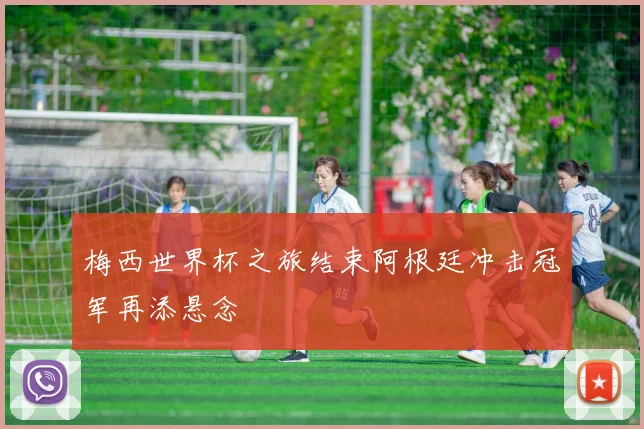 梅西世界杯之旅结束阿根廷冲击冠军再添悬念