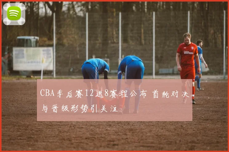 CBA季后赛12进8赛程公布 首轮对决与晋级形势引关注