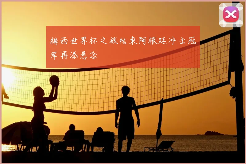 梅西世界杯之旅结束阿根廷冲击冠军再添悬念