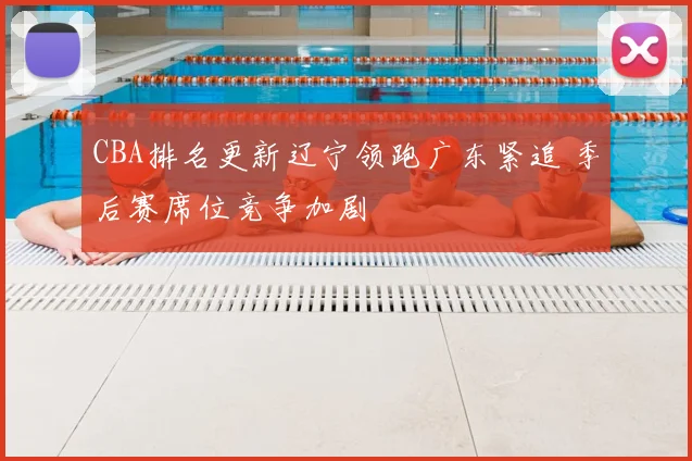 CBA排名更新辽宁领跑广东紧追 季后赛席位竞争加剧