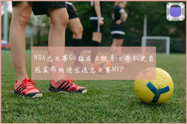 NBA总决赛G6猛龙击败勇士夺队史首冠莱昂纳德当选总决赛MVP