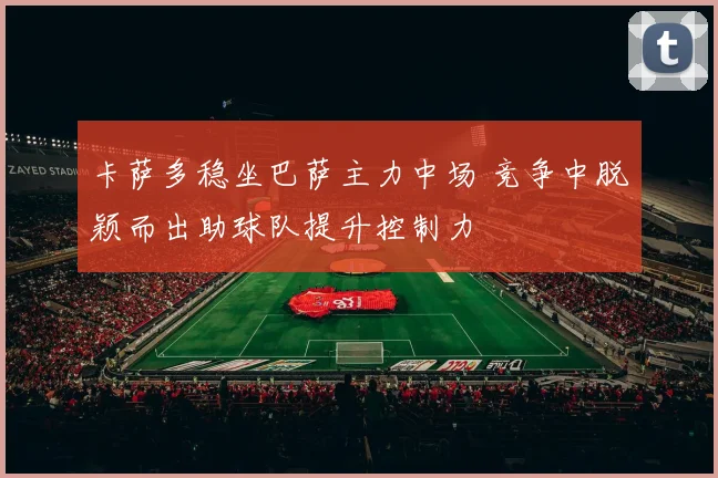 卡萨多稳坐巴萨主力中场 竞争中脱颖而出助球队提升控制力