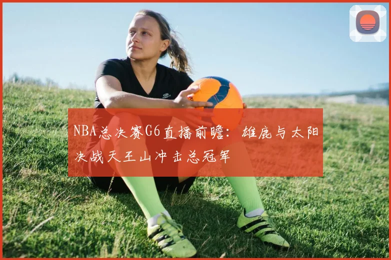 NBA总决赛G6直播前瞻：雄鹿与太阳决战天王山冲击总冠军