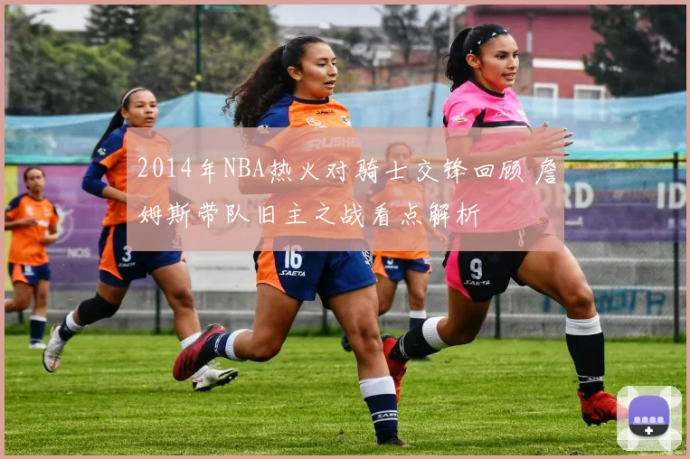 2014年NBA热火对骑士交锋回顾 詹姆斯带队旧主之战看点解析