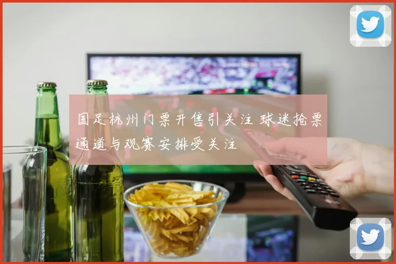 国足杭州门票开售引关注 球迷抢票通道与观赛安排受关注